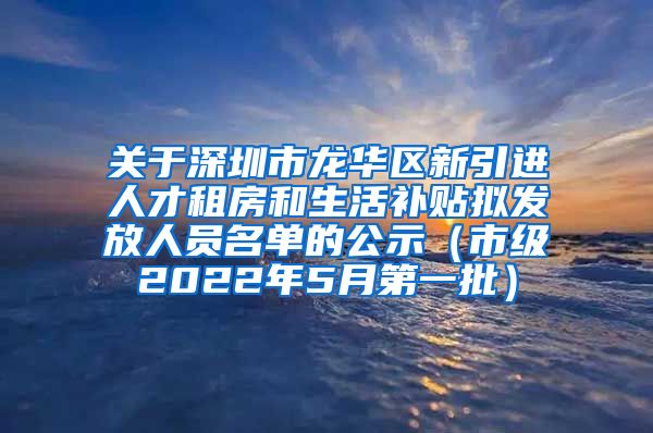 关于深圳市龙华区新引进人才租房和生活补贴拟发放人员名单的公示（市级2022年5月第一批）