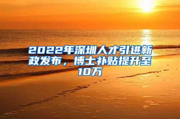 2022年深圳人才引进新政发布，博士补贴提升至10万