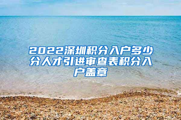 2022深圳积分入户多少分人才引进审查表积分入户盖章