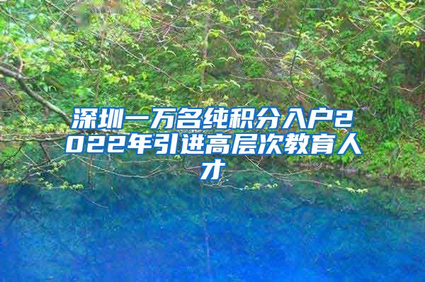 深圳一万名纯积分入户2022年引进高层次教育人才