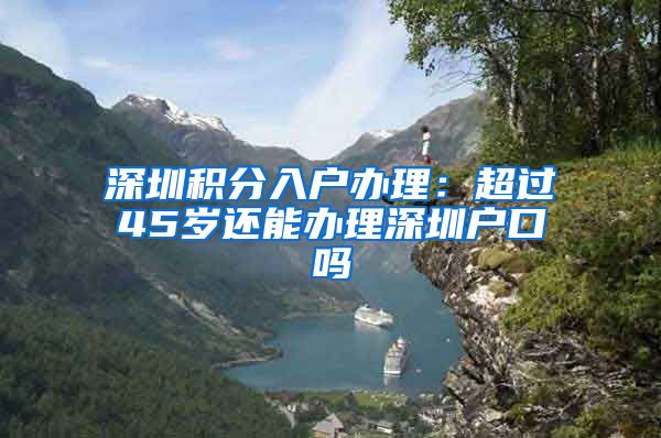 深圳积分入户办理：超过45岁还能办理深圳户口吗