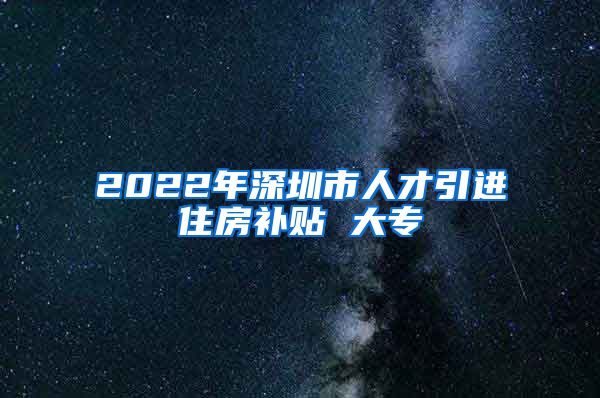 2022年深圳市人才引进住房补贴 大专