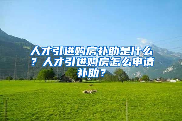 人才引进购房补助是什么？人才引进购房怎么申请补助？