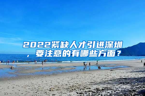 2022紧缺人才引进深圳，要注意的有哪些方面？