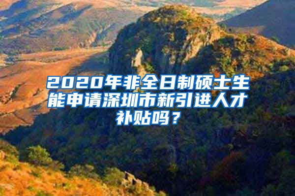 2020年非全日制硕士生能申请深圳市新引进人才补贴吗？
