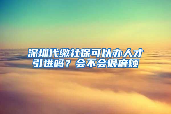 深圳代缴社保可以办人才引进吗？会不会很麻烦