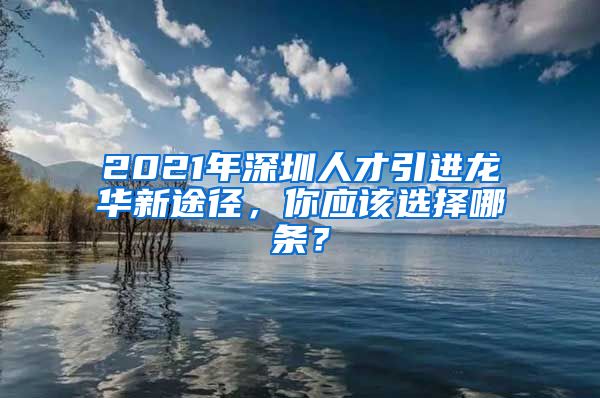 2021年深圳人才引进龙华新途径，你应该选择哪条？