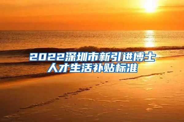 2022深圳市新引进博士人才生活补贴标准