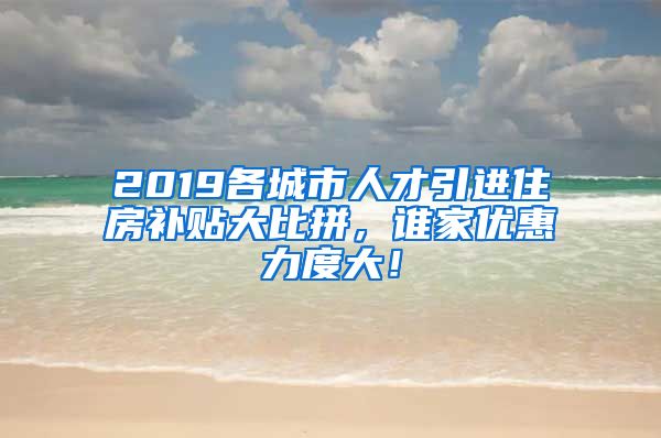 2019各城市人才引进住房补贴大比拼，谁家优惠力度大！