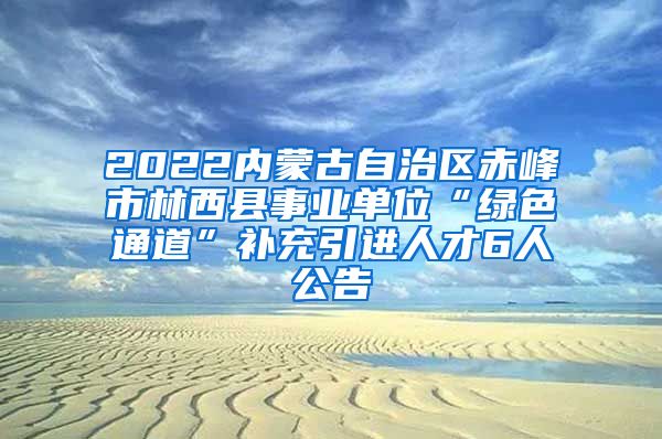 2022内蒙古自治区赤峰市林西县事业单位“绿色通道”补充引进人才6人公告