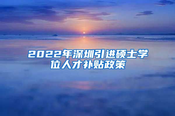 2022年深圳引进硕士学位人才补贴政策