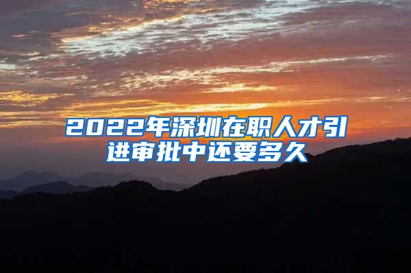 2022年深圳在职人才引进审批中还要多久