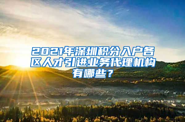 2021年深圳积分入户各区人才引进业务代理机构有哪些？