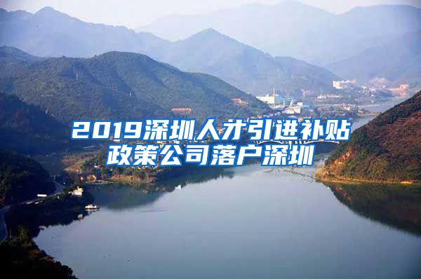 2019深圳人才引进补贴政策公司落户深圳