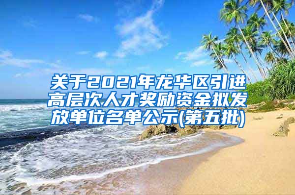 关于2021年龙华区引进高层次人才奖励资金拟发放单位名单公示(第五批)