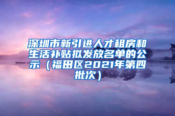 深圳市新引进人才租房和生活补贴拟发放名单的公示（福田区2021年第四批次）