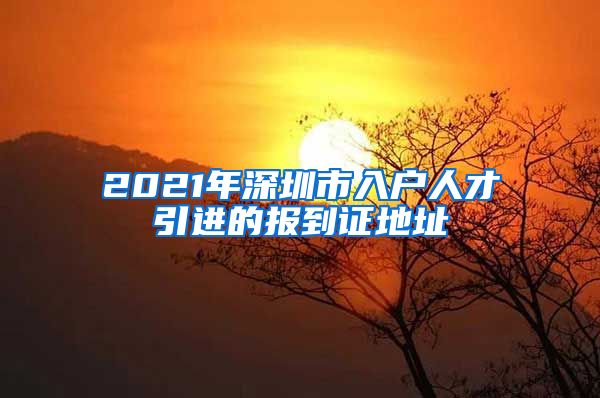 2021年深圳市入户人才引进的报到证地址