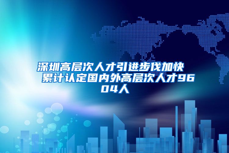 深圳高层次人才引进步伐加快  累计认定国内外高层次人才9604人