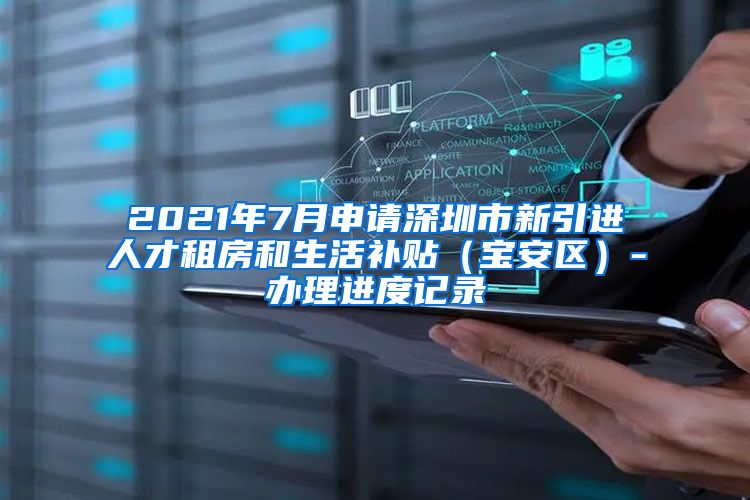 2021年7月申请深圳市新引进人才租房和生活补贴（宝安区）-办理进度记录