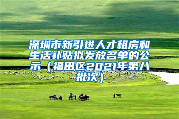 深圳市新引进人才租房和生活补贴拟发放名单的公示（福田区2021年第八批次）