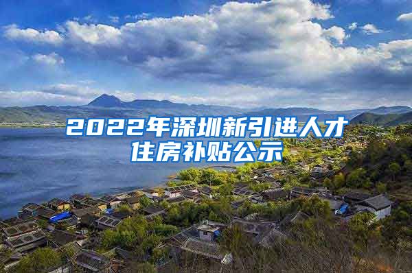 2022年深圳新引进人才住房补贴公示