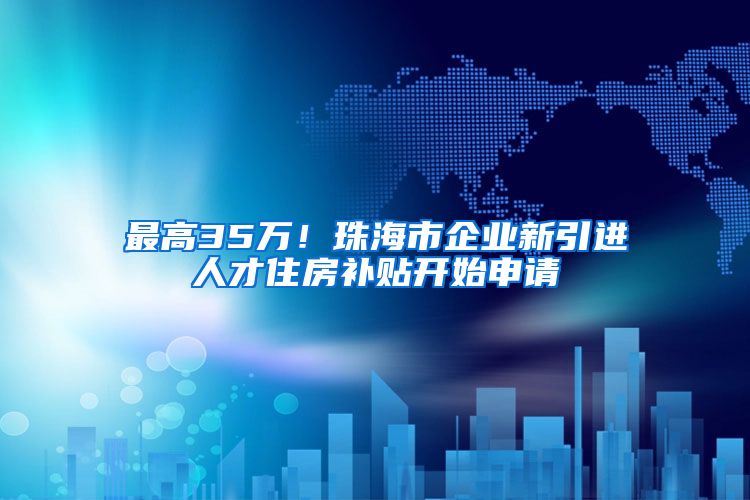 最高35万！珠海市企业新引进人才住房补贴开始申请