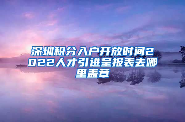 深圳积分入户开放时间2022人才引进呈报表去哪里盖章