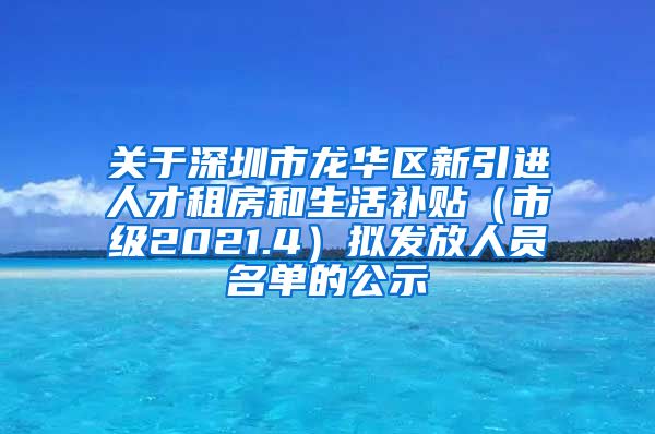 关于深圳市龙华区新引进人才租房和生活补贴（市级2021.4）拟发放人员名单的公示