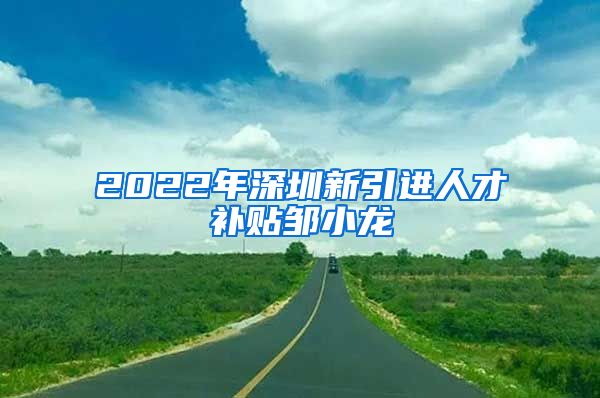 2022年深圳新引进人才补贴邹小龙