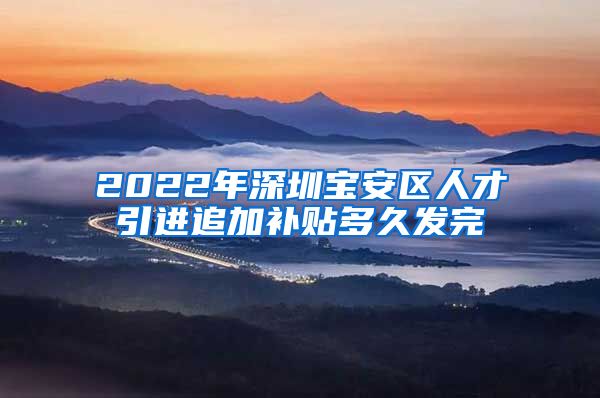 2022年深圳宝安区人才引进追加补贴多久发完