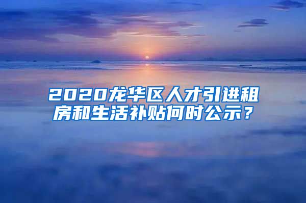 2020龙华区人才引进租房和生活补贴何时公示？