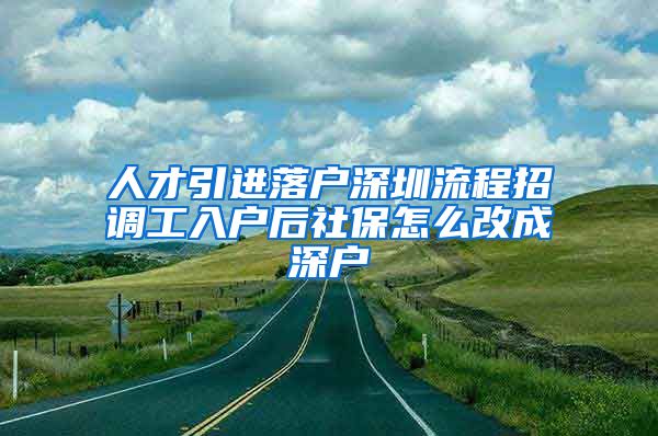 人才引进落户深圳流程招调工入户后社保怎么改成深户