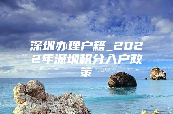 深圳办理户籍_2022年深圳积分入户政策