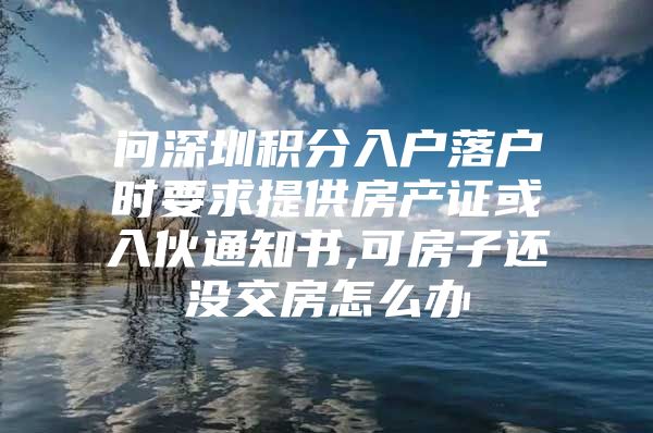 问深圳积分入户落户时要求提供房产证或入伙通知书,可房子还没交房怎么办