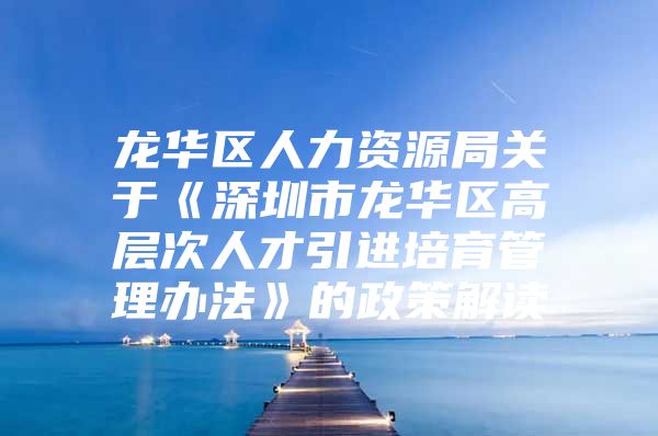 龙华区人力资源局关于《深圳市龙华区高层次人才引进培育管理办法》的政策解读