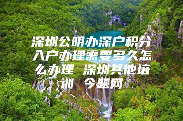 深圳公明办深户积分入户办理需要多久怎么办理 深圳其他培训 今题网