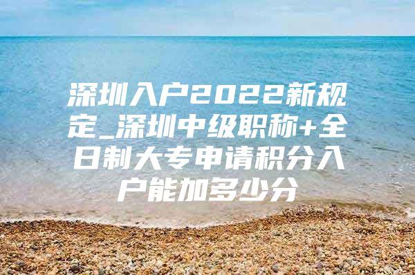 深圳入户2022新规定_深圳中级职称+全日制大专申请积分入户能加多少分