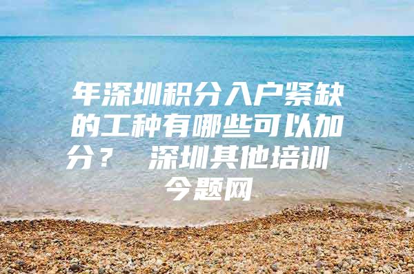 年深圳积分入户紧缺的工种有哪些可以加分？ 深圳其他培训 今题网