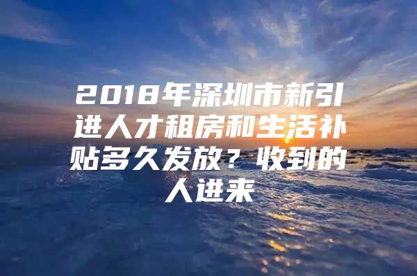 2018年深圳市新引进人才租房和生活补贴多久发放？收到的人进来