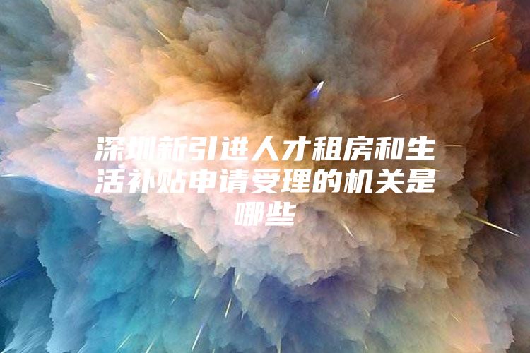 深圳新引进人才租房和生活补贴申请受理的机关是哪些