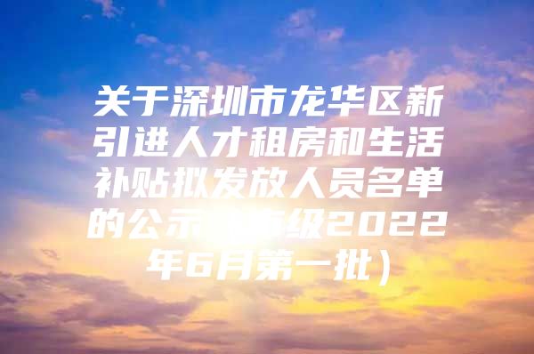 关于深圳市龙华区新引进人才租房和生活补贴拟发放人员名单的公示（市级2022年6月第一批）