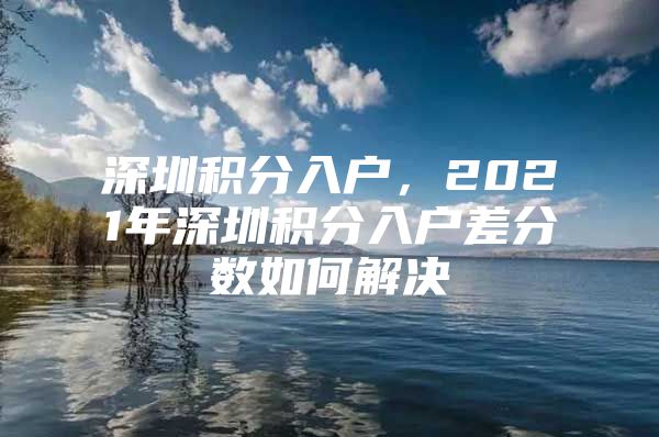 深圳积分入户，2021年深圳积分入户差分数如何解决