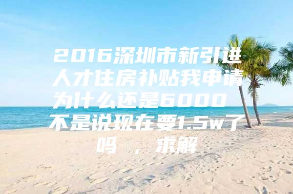 2016深圳市新引进人才住房补贴我申请为什么还是6000 不是说现在要1.5w了吗 ，求解