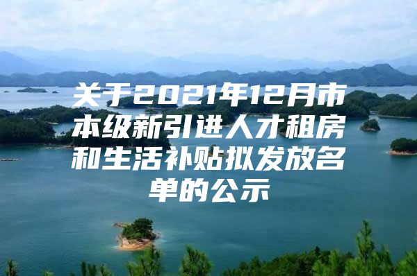 关于2021年12月市本级新引进人才租房和生活补贴拟发放名单的公示