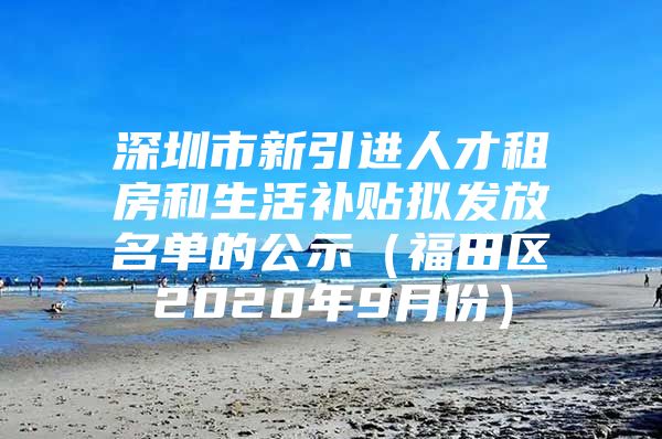 深圳市新引进人才租房和生活补贴拟发放名单的公示（福田区2020年9月份）