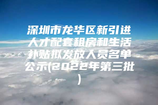 深圳市龙华区新引进人才配套租房和生活补贴拟发放人员名单公示(2022年第三批)