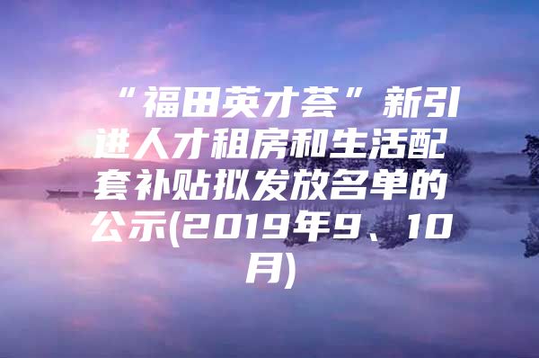 “福田英才荟”新引进人才租房和生活配套补贴拟发放名单的公示(2019年9、10月)