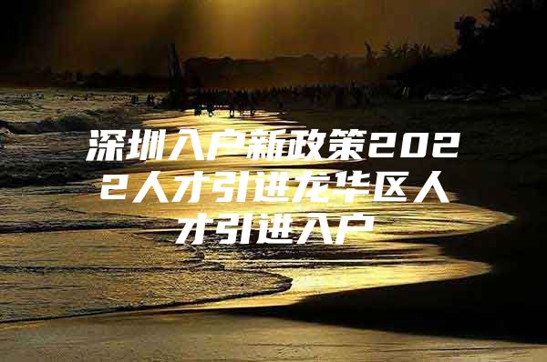 深圳入户新政策2022人才引进龙华区人才引进入户