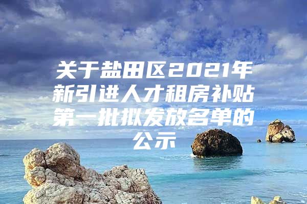 关于盐田区2021年新引进人才租房补贴第一批拟发放名单的公示