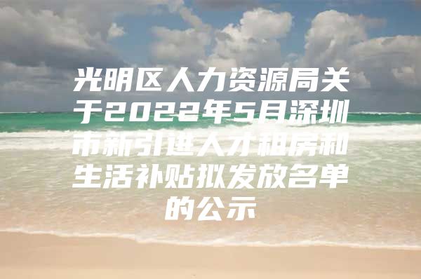 光明区人力资源局关于2022年5月深圳市新引进人才租房和生活补贴拟发放名单的公示